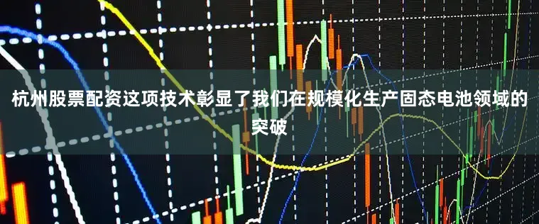 杭州股票配资这项技术彰显了我们在规模化生产固态电池领域的突破