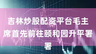 吉林炒股配资平台毛主席首先前往颐和园升平署