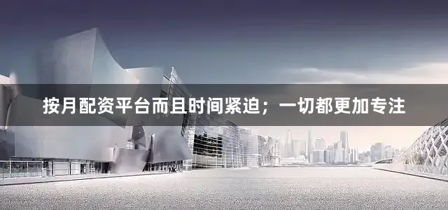 按月配资平台而且时间紧迫；一切都更加专注
