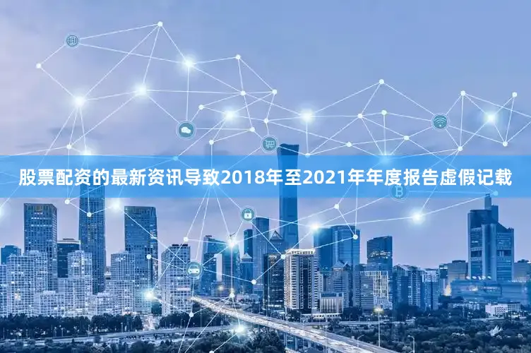 股票配资的最新资讯导致2018年至2021年年度报告虚假记载
