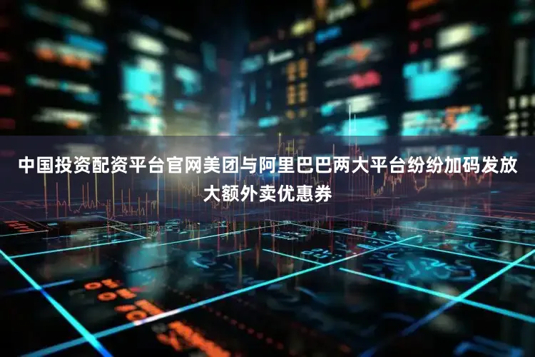 中国投资配资平台官网美团与阿里巴巴两大平台纷纷加码发放大额外卖优惠券