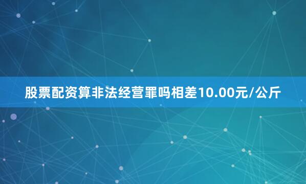 股票配资算非法经营罪吗相差10.00元/公斤