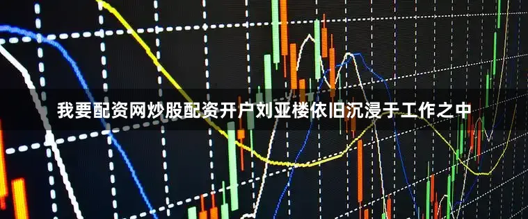 我要配资网炒股配资开户刘亚楼依旧沉浸于工作之中