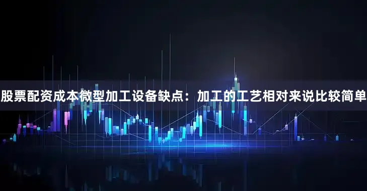 股票配资成本微型加工设备缺点：加工的工艺相对来说比较简单