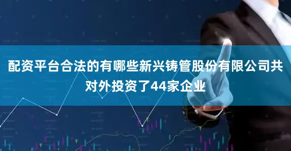 配资平台合法的有哪些新兴铸管股份有限公司共对外投资了44家企业