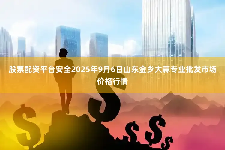 股票配资平台安全2025年9月6日山东金乡大蒜专业批发市场价格行情