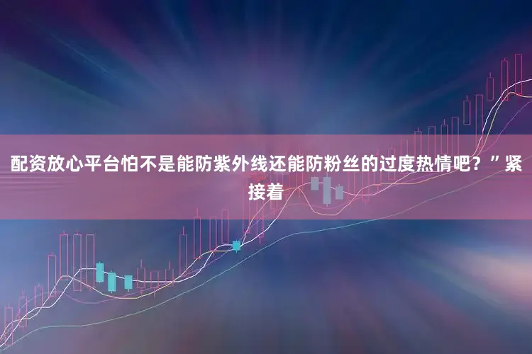配资放心平台怕不是能防紫外线还能防粉丝的过度热情吧？”紧接着