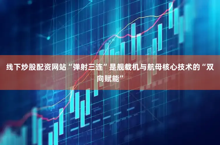 线下炒股配资网站“弹射三连”是舰载机与航母核心技术的“双向赋能”