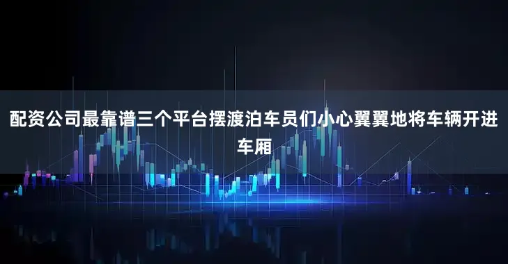 配资公司最靠谱三个平台摆渡泊车员们小心翼翼地将车辆开进车厢