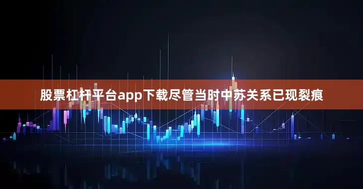 股票杠杆平台app下载尽管当时中苏关系已现裂痕